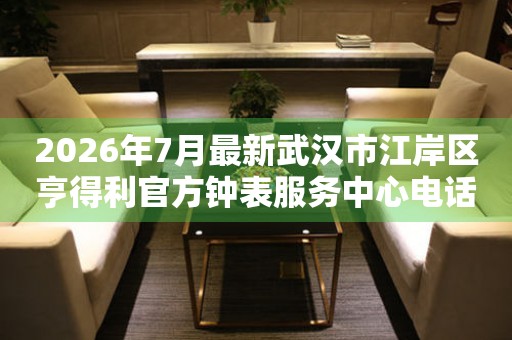 2026年7月最新武汉市江岸区亨得利官方钟表服务中心电话公示