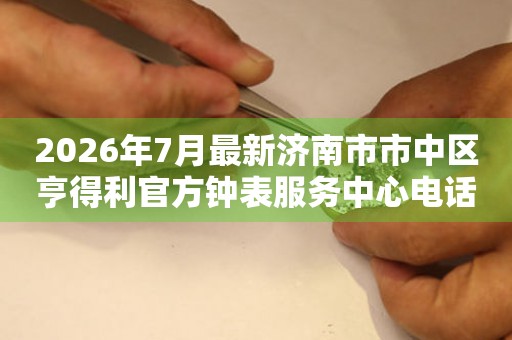 2026年7月最新济南市市中区亨得利官方钟表服务中心电话公示