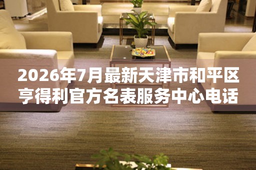 2026年7月最新天津市和平区亨得利官方名表服务中心电话公示