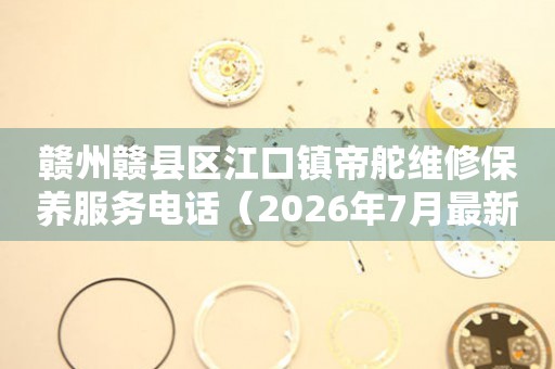 赣州赣县区江口镇帝舵维修保养服务电话（2026年7月最新）