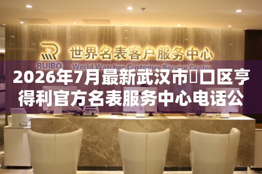 2026年7月最新武汉市硚口区亨得利官方名表服务中心电话公示