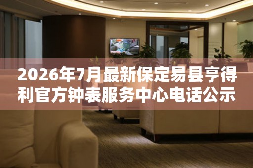 2026年7月最新保定易县亨得利官方钟表服务中心电话公示