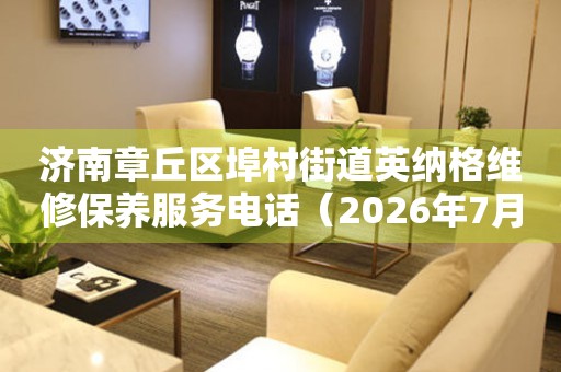 济南章丘区埠村街道英纳格维修保养服务电话（2026年7月最新）