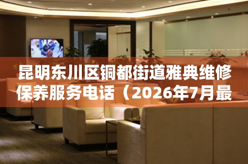  昆明东川区铜都街道雅典维修保养服务电话（2026年7月最新） 网点查询