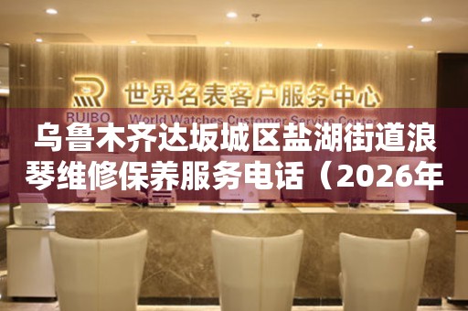 乌鲁木齐达坂城区盐湖街道浪琴维修保养服务电话（2026年7月最新）（图）