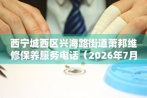 西宁城西区兴海路街道萧邦维修保养服务电话（2026年7月最新）（图）