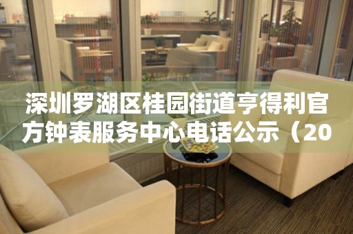  深圳罗湖区桂园街道亨得利官方钟表服务中心电话公示（2026年7月最新） 网点查询