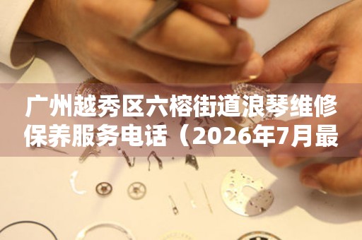 广州越秀区六榕街道浪琴维修保养服务电话（2026年7月最新）（图）