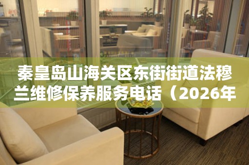 秦皇岛山海关区东街街道法穆兰维修保养服务电话（2026年7月最新）