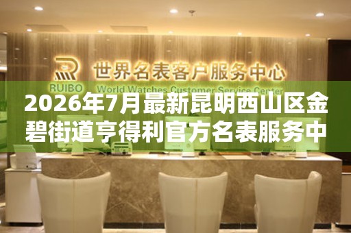 2026年7月最新昆明西山区金碧街道亨得利官方名表服务中心电话公示