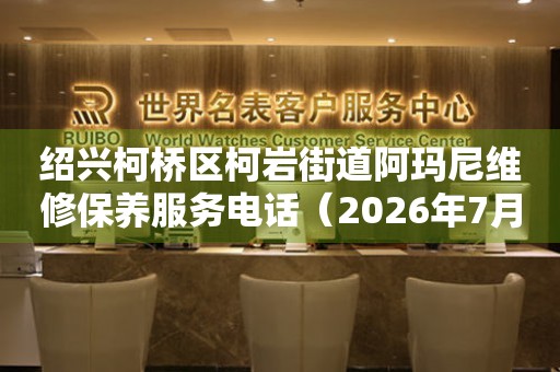 绍兴柯桥区柯岩街道阿玛尼维修保养服务电话（2026年7月最新）