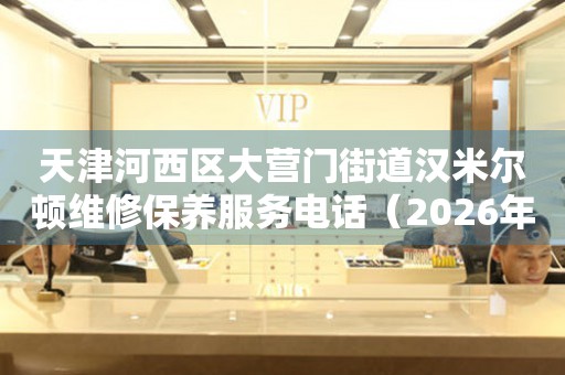 天津河西区大营门街道汉米尔顿维修保养服务电话（2026年7月最新）