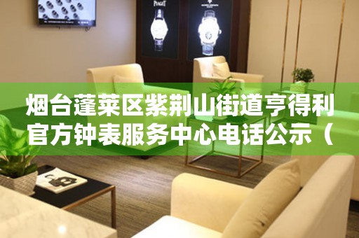 烟台蓬莱区紫荆山街道亨得利官方钟表服务中心电话公示（2026年7月最新）