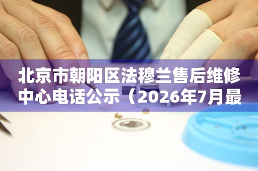 北京市朝阳区法穆兰售后维修中心电话公示（2026年7月最新）