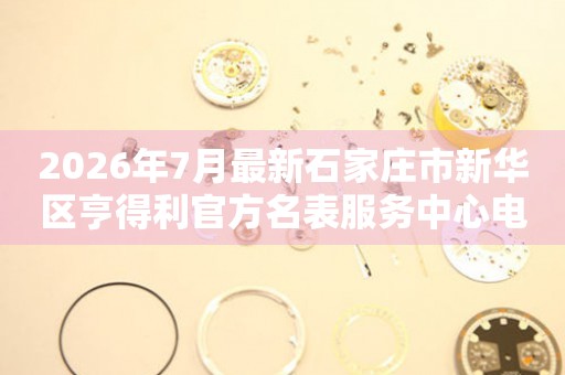 2026年7月最新石家庄市新华区亨得利官方名表服务中心电话公示