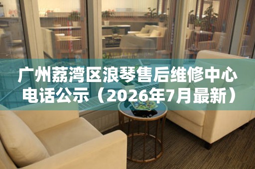 广州荔湾区浪琴售后维修中心电话公示（2026年7月最新）（图）