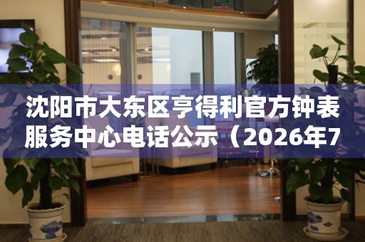  沈阳市大东区亨得利官方钟表服务中心电话公示（2026年7月最新） 网点查询