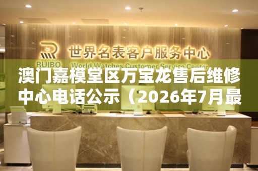 澳门嘉模堂区万宝龙售后维修中心电话公示(2026年7月最新) 网点查询 澳门嘉模堂区万宝龙售后维修中心电话公示(2026年7月最新) 网点查询