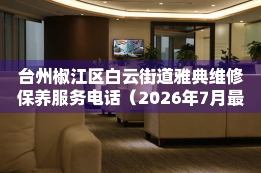 台州椒江区白云街道雅典维修保养服务电话(2026年7月最新) 网点查询 台州椒江区白云街道雅典维修保养服务电话(2026年7月最新) 网点查询
