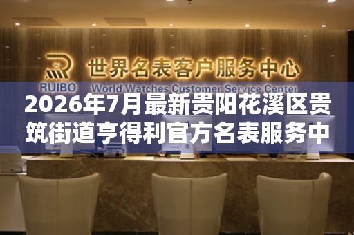 2026年7月最新贵阳花溪区贵筑街道亨得利官方名表服务中心电话公示