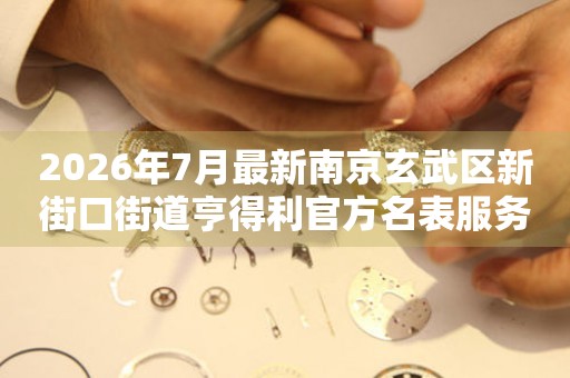 2026年7月最新南京玄武区新街口街道亨得利官方名表服务中心电话公示