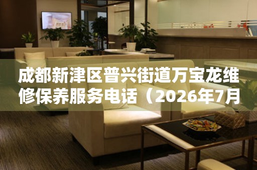  成都新津区普兴街道万宝龙维修保养服务电话（2026年7月最新） 网点查询
