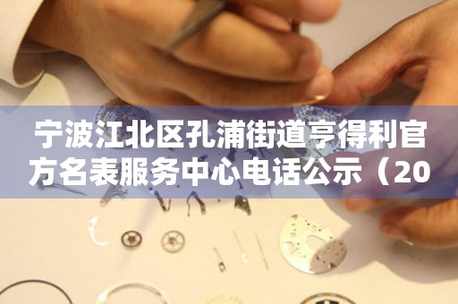  宁波江北区孔浦街道亨得利官方名表服务中心电话公示（2026年7月最新） 网点查询