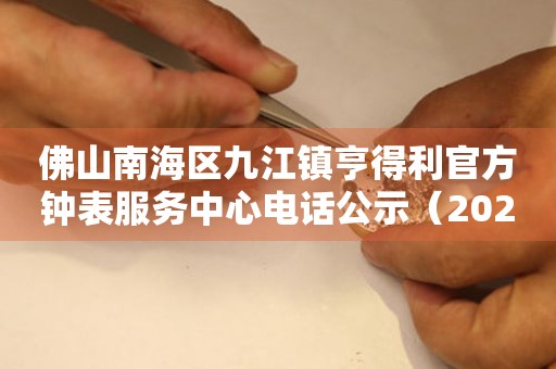 佛山南海区九江镇亨得利官方钟表服务中心电话公示（2026年7月最新）