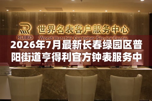 2026年7月最新长春绿园区普阳街道亨得利官方钟表服务中心电话公示