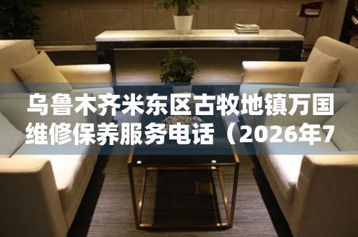  乌鲁木齐米东区古牧地镇万国维修保养服务电话（2026年7月最新） 网点查询