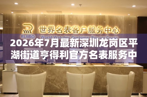  2026年7月最新深圳龙岗区平湖街道亨得利官方名表服务中心电话公示 网点查询