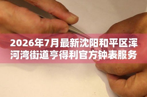  2026年7月最新沈阳和平区浑河湾街道亨得利官方钟表服务中心电话公示 网点查询