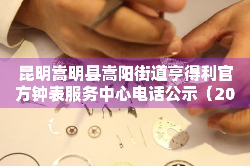 昆明嵩明县嵩阳街道亨得利官方钟表服务中心电话公示（2026年7月最新）