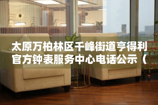 太原万柏林区千峰街道亨得利官方钟表服务中心电话公示（2026年7月最新）
