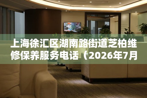 上海徐汇区湖南路街道芝柏维修保养服务电话（2026年7月最新）