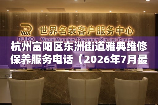 杭州富阳区东洲街道雅典维修保养服务电话(2026年7月最新) 网点查询 杭州富阳区东洲街道雅典维修保养服务电话(2026年7月最新) 网点查询