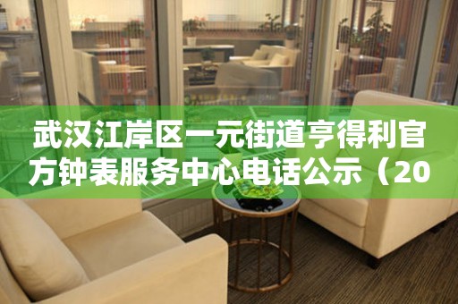  武汉江岸区一元街道亨得利官方钟表服务中心电话公示（2026年7月最新） 网点查询