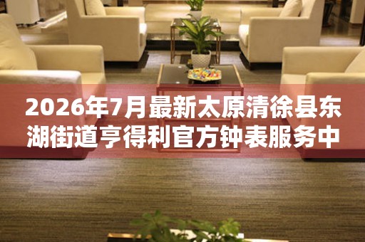  2026年7月最新太原清徐县东湖街道亨得利官方钟表服务中心电话公示 网点查询
