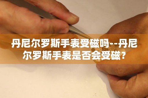  丹尼尔罗斯手表受磁吗--丹尼尔罗斯手表是否会受磁？ 手表维修知识库