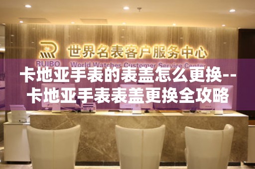  卡地亚手表的表盖怎么更换--卡地亚手表表盖更换全攻略 手表维修知识库