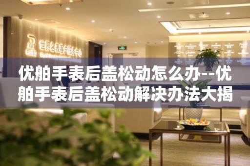  优舶手表后盖松动怎么办--优舶手表后盖松动解决办法大揭秘 手表维修知识库