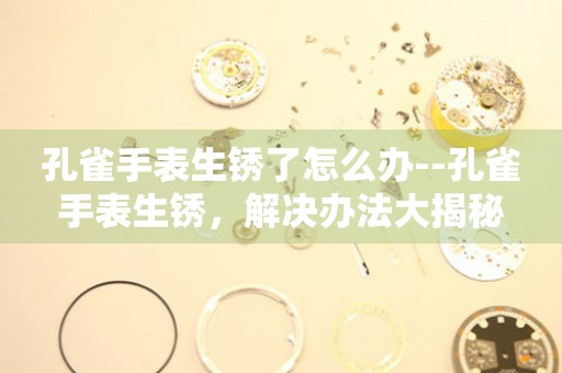  孔雀手表生锈了怎么办--孔雀手表生锈，解决办法大揭秘 手表维修知识库