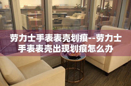  劳力士手表表壳划痕--劳力士手表表壳出现划痕怎么办 手表维修知识库