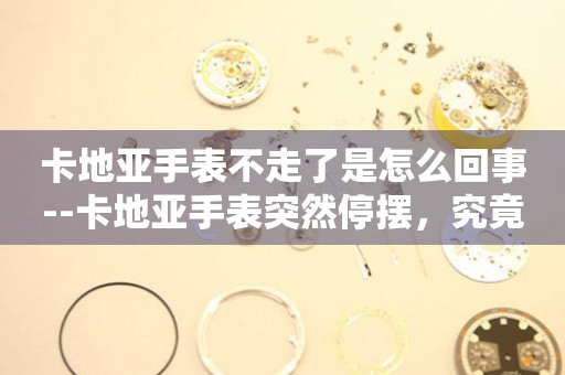  卡地亚手表不走了是怎么回事--卡地亚手表突然停摆，究竟为何？ 手表维修知识库