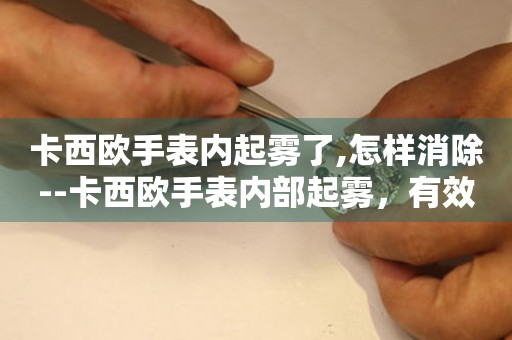 卡西欧手表内起雾了,怎样消除--卡西欧手表内部起雾，有效消除方法大揭秘