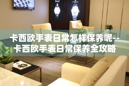 卡西欧手表日常怎样保养呢--卡西欧手表日常保养全攻略