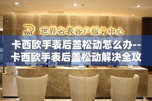  卡西欧手表后盖松动怎么办--卡西欧手表后盖松动解决全攻略 手表维修知识库