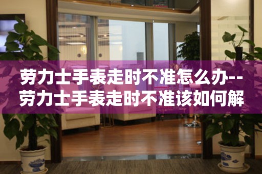  劳力士手表走时不准怎么办--劳力士手表走时不准该如何解决 手表维修知识库