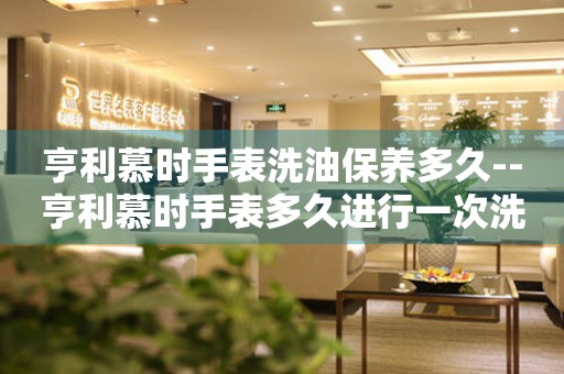  亨利慕时手表洗油保养多久--亨利慕时手表多久进行一次洗油保养 手表维修知识库