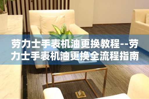  劳力士手表机油更换教程--劳力士手表机油更换全流程指南 手表维修知识库
